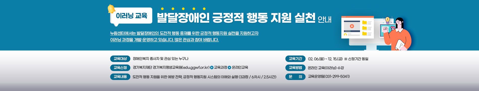 이러닝교육 / 발달장애인 긍정적 행동 지원 실천 안내 / 누림센터에서는 발달장애인의 도전적 행동 중재를 위한 긍정적 행동지원 실천을 지원하고자 이러닝 과정을 개발,운영하고 있습니다. 많은 관심과 참여 바랍니다. / 교육대상 장애인 종사자 및 관심있는 누구나 / 교육기간 02.06(월) ~ 12.15(금) ※신청기간 동일 / 교육신청 경기복지재단 경기복지평생교육원(edu.ggwf.or.kr) > 교육과정 > 온라인교육 / 교육방법 온라인 교육(이러닝) 수강 / 교육내용 도전적 행동 지원을 위한 예방 전략, 긍정적 행동지원 시스템의 이해와 실행(3과정 / 6차시 / 2.5시간) / 문의 교육운영팀(031-299-5041)
