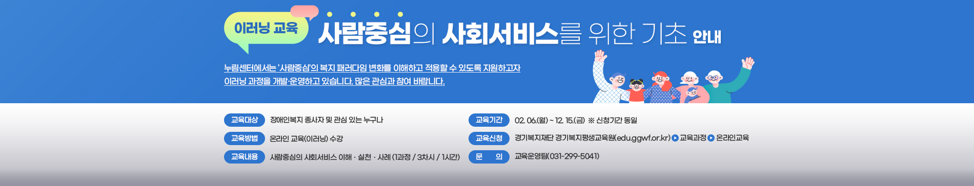 이러닝 교육 / 사람중심의 사회서비스를 위한 기초 안내 / 누림센터에서는 사람중심의 복지 패러다임 변화를 이해하고 적용할 수 있도록 지원하고자 이러닝 과정을 개발,운영하고 있습니다. 많은 관심과 참여 바랍니다. / 교육대상 장애인복지 종사자 및 관심 있는 누구나 / 교육기간 02.06.(월) ~ 12.15(금) ※신청기간 동일 / 교육방법 온라인 교육(이러닝)수강 / 교육신청 경기복지재단 경기 복지 평생교육원(edu.ggwf.or.kr) > 교육과정 > 온라인교육 / 교육내용 사람중심의 사회서비스 이해, 실천, 사례(1과정 / 3차시 / 1시간) / 문의 교육운영팀(031-299-5041)