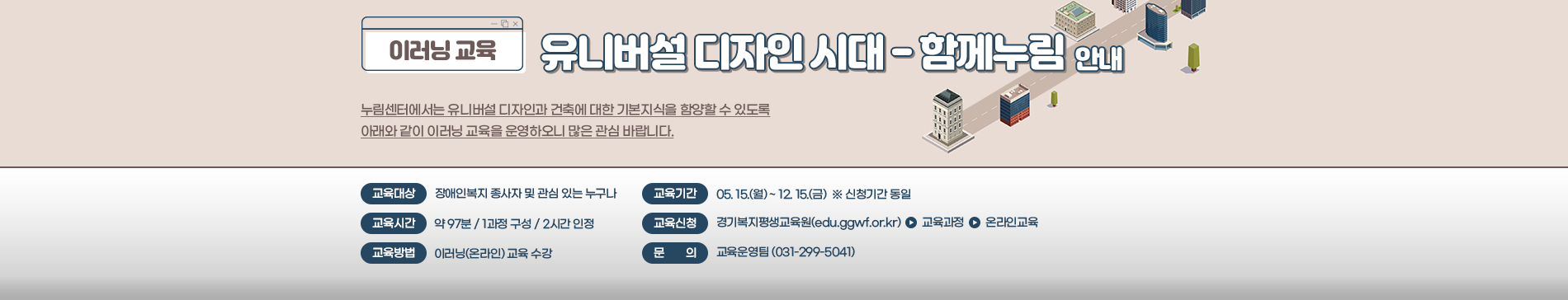 이러닝 교육 / 유니버설 디자인 시대 - 함께누림 안내 / 누림센터에서는 유니버설 디자인과 건축에 대한 기본지식을 함양할 수 있도록 아래와 같이 이러닝 교육을 운영하오니 많은 관심 바랍니다. / 교육대상 장애인복지 종사자 및 관심 있는 누구나 / 교육기간 05.15.(월) ~ 12.15.(금) ※신청기간 동일 / 교육시간 약97분 1과정구성 2시간 인정 / 교육신청 경기복지평생교육원(edu.ggwf.or.kr) > 교육과정 > 온라인 교육 / 교육방법 이러닝(온라인) 교육 수강 / 문의 교육운영팀(031-299-5041)