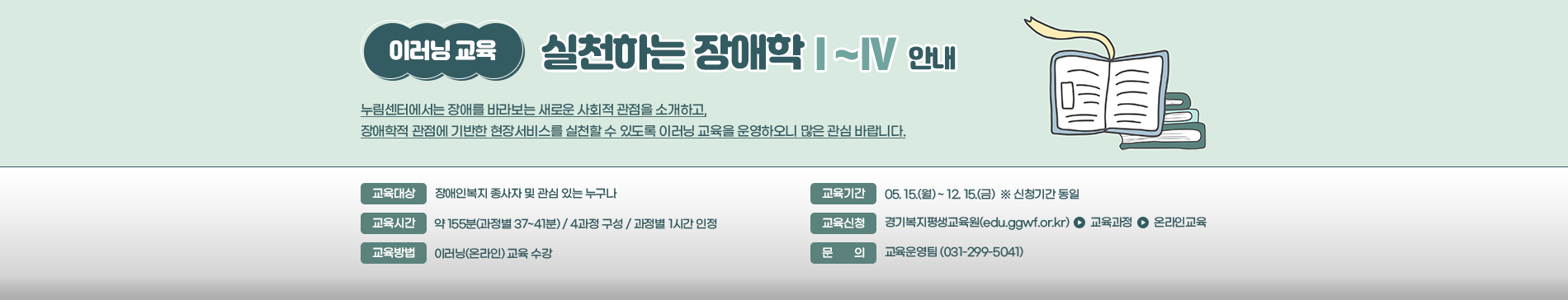 이러닝 교육 / 실천하는 장애학 1~4 안내 / 누림센터에서는 장애를 바라보는 새로운 사회적 관점을 소개하고, 장애학적 관점에서 기반한 현장서비스를 실천할 수 있도고록 이러닝 교육을 운영하오니 많은 관심 바랍니다. / 교육대상 장애인 복지 종사자 및 관심 있는 누구나 / 교육기간 05.15(월) ~ 12.15(금) ※신청기간 동일 / 교육시간 약 155분(과정별 37~41분) 4과정구성 과정별 1시간 인정 / 교육신청 경기복지평생교육원(edu.ggwf.or.kr) > 교육과정 > 온라인교육 / 교육방법 이러닝(온라인)교육 수강 / 문의 교육운영팀(031-299-5041)