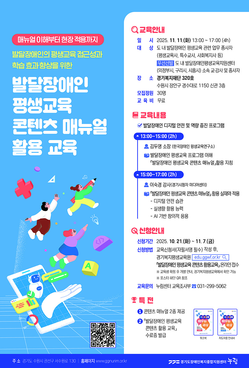 매뉴얼 이해부터 현장 적용까지 발달장애인의 평생교육 접근성과 학습 효과 향상을 위한 발달장애인 평생교육 콘텐츠 매뉴얼 활용 교육. 교육안내 일시 2025.11.11(화) 13:00~17:00(4h) 대상 도 내 발달장애인 평생교육 관련 업무 종사자(평생교육사, 특수교사, 사회복지사 등) 우선선발 도 내 발달장애인평생교육지원센터 (의정부시, 구리시, 시흥시) 소속 교,강사 및 종사자. 장소 경기복지재단 320호 수원시 장안구 경수대로 1150 신관 3층. 모집정원 30명. 교육비 무료. 교육내용 발달장애인 디지털 안전 및 역량 증진 프로그램. 13:00 ~ 15:00(2h) 김두영 소장 (한국장애인 평생교육연구소) 발달장애인 평생교육 프로그램 이해. 발달장애인 평생교육 콘텐츠 매뉴얼 활용 지침. 15:00 ~ 17:00(2h) 이숙경 강사(경기시청사 미디어센터) 발달장애인 평생교육 콘텐츠 매뉴얼 활용 실재와 적용. 디지털 안전습관, 실생활 활용 능력, AI 기반 창의적 응용. 신청안내 신청기간 2025.10.21(화)~11.7(금) 신청방법 교육신청서(자필서명 필수) 작성 후, 경기복지평생교육원 edu.ggwf.or.kr 발달장애인 평생교육 콘텐츠 활용교육 온라인 접수. 교육생 확정후 개별 안내, 경기복지평생교육에서 확인 가능. 포스터 하단 QR 참조. (QR코드: 경기복지평생교육원 https://edu.ggwf.or.kr/edu/edu_view.do?idxedu=1140) 교육문의 누림센터 교육조사부 031-299-5062 1. 특전 콘텐츠 매뉴얼 2종 제공, 2. 발달장애인 평생교육 콘텐츠 활용 교육 수료증 발급. 똑똑 미디어로 배우는 세상 워크북, 지도자용 안내서. 주소 경기도 수원시 권선구 서수원로 130 홈페이지 www.ggnurim.or.kr 경기도장애인복지종합지원센터 누림