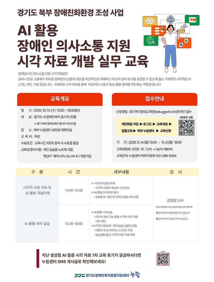 경기도 북부 장애친화환경 조성 사업 AI활용 장애인 의사소통 지원 시각 자료 개발 실무 교육 장애당사자 의사소통 지원 시각 자료란? 글이나 말로 소통하기 어려운 장애인이 상황과 의도를 직관적으로 이해하고 자신의 생각, 요구를 표현할 수 있도록 구체적인 시각적단서(그림,사진,기호 등)입니다. 구조화된 시작 자료를 통해 자립적인 소통과 일상 활동 참여를 촉진하는 역할을 합니다. 교육개요 일시:2026.10.14(수) 13:00~18:00(5h) 대상:경기도 내 장애인복지 종사자 20명 *경기북부장애인복지 종사자 우선선발 장소:북부 누림센터 405호 대회의실 교육비:무료 수료조건:교육시간100%참여시 수료증 발급 교육생준비사항:개인실습용노트북지참, 챗GPT,제미나이, 나노바나나 계정가입 접수안내 신청방법:경기복지평생교육원(edu.ggwf.or.kr)온라인접수 개인회원가입→로그인→교육과정→집합교육→북부누림센터→교육신청 신청QR 기간:2026.9.14(월)~10.6(월)18:00 교육생발표:2026.10.7(수) *대상자개별연락 교육문의:누림센터북부지원부 031-299-5094 구분:시각적지원자료및AI활용개념이해(시간:13:00-15:30, 세부내용:시각적지원의이해-시각적지원의개념과구성원리,AI활용및저작권윤리-생성형AI개념 및 저작권 활용 유의사항, 강사:김경양교수:서울시장애인의사소통권리증진센터 센터장,현 중부대학교 발달장애인학과 겸임교수, 현한신대학교 상담심리학과 겸임교수) 구분:AI활용 제작 실습(시간:15:30-18:00, 세부내용:AI활용 기초실습-이미지 생성 기능 활용 시각적 지원 자료 기초 제작, 시각적 지원자료 제작실습(그룹형 진행)-이용자 특성, 이해 및 시나리오 작성,일상생활 중심 시각적 지원 자료 제작, 강사:김경양 교수:서울시장애인의사소통권리증진센터 센터장, 현 중부대학교 발달장애인학과 겸임교수, 현 한신대학교 상담심리학과 겸임교수) 지난 생성형 AI활용 시각 자료 1차 교육 후기가 궁금하시다면 누림센터 SNS게시글로 확인해보세요. QR코드 경기도장애인복지종합지원센터 누림