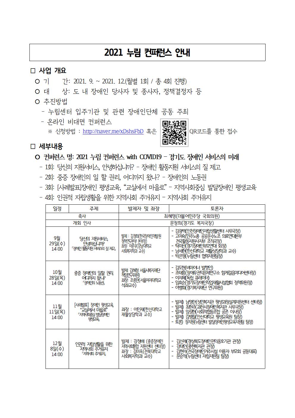 2021 누림 컨퍼런스 안내. 사업개요 기간: 2021.9 ~ 2021.12(월별 1회 / 총 4회 진행) / 대상 : 도 내 장애인 당사자 및 종사자, 정책결정자 등 / 추진방법 -누림센터 입주기관 및 관련 장애인단체 공동 주최 -온라인 비대면 컨퍼런스 ※ 신청방법 : http://naver.me/xDshsFbD 혹은 QR코드를 통한 접수 / 세부내용 컨퍼런스명 : 2021 누림 컨퍼런스 with COVID19 - 경기도 장애인 서비스의 미래 -1화 : 당신의 지원서비스 안녕하십니까? - 장애인 활동지원 서비스의 질 제고 -2화 : 중증 장애인의 일 할 권리, 어디까지 왔나? - 장애인의 노동권 -3화 [사례발표]장애인 평생교육,  교실에서 마을로 - 지역사회중심 발달장애인 평생교육 -4화 인권적 자립생활을 위한 지역사회 주거유지 -지역사회 주거유지 세부일정 표는 하단 참조