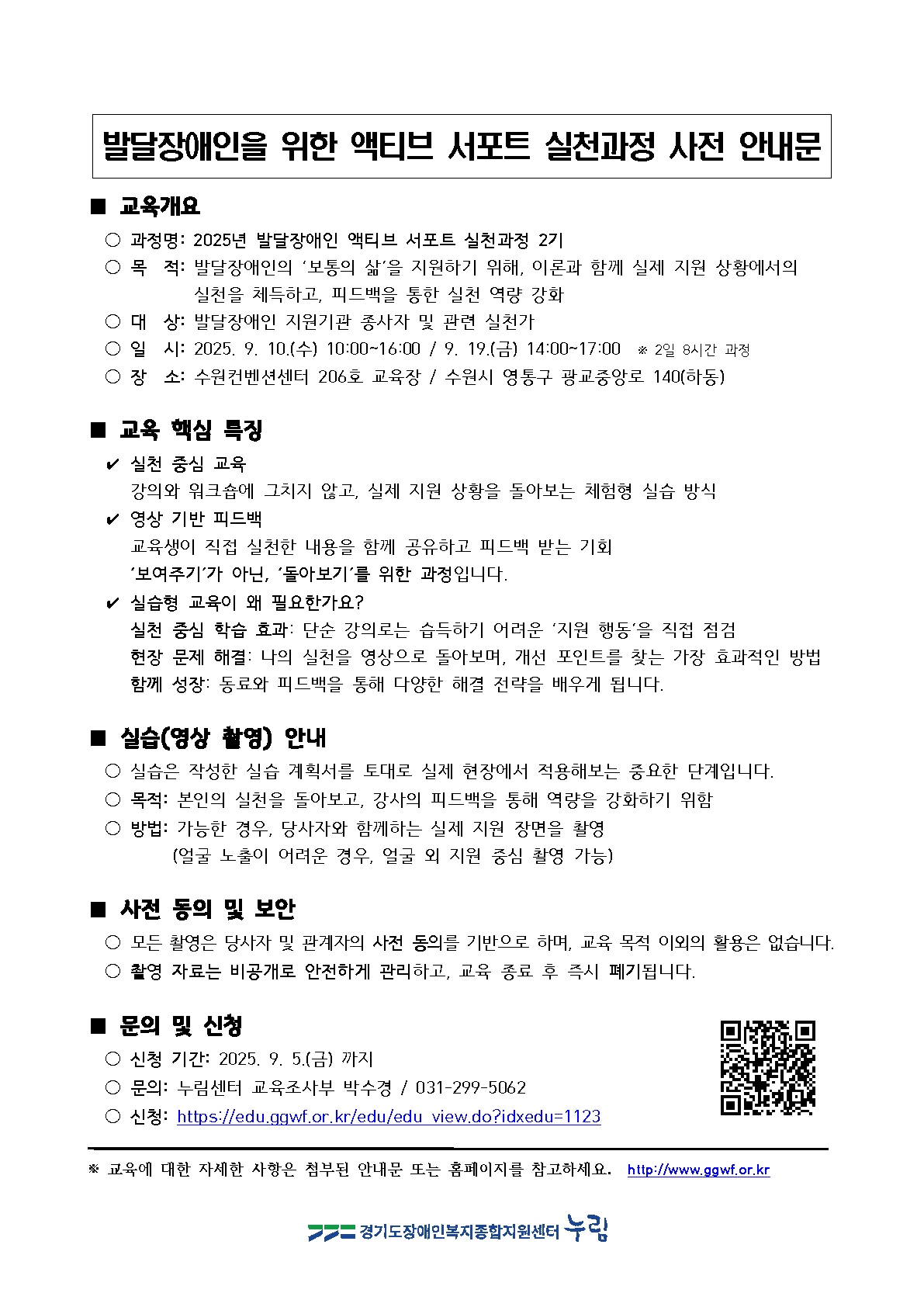 발달장애인을 위한 액티브 서포트 실천과정 사전 안내문 ■ 교육개요 ○ 과정명: 2025년 발달장애인 액티브 서포트 실천과정 2기 ○ 목적: 발달장애인의 ‘보통의 삶’을 지원하기 위해, 이론과 함께 실제 지원 상황에서의 실천을 체득하고, 피드백을 통한 실천 역량 강화 ○ 대상: 발달장애인 지원기관 종사자 및 관련 실천가 ○ 일시: 2025. 9. 10.(수) 10:00~16:00 / 9. 19.(금) 14:00~17:00 ※ 2일 8시간 과정 ○ 장소: 수원컨벤션센터 206호 교육장 / 수원시 영통구 광교중앙로 140(하동) ■ 교육 핵심 특징 ● 실천 중심 교육: 강의와 워크숍에 그치지 않고, 실제 지원 상황을 돌아보는 체험형 실습 방식 ● 영상 기반 피드백: 교육생이 직접 실천한 내용을 함께 공유하고 피드백 받는 기회 ‘보여주기’가 아닌, ‘돌아보기’를 위한 과정입니다. ● 실습형 교육이 왜 필요한가요? 실천 중심 학습 효과: 단순 강의로는 습득하기 어려운 ‘지원 행동’을 직접 점검 현장 문제 해결: 나의 실천을 영상으로 돌아보며, 개선 포인트를 찾는 가장 효과적인 방법 함께 성장: 동료와 피드백을 통해 다양한 해결 전략을 배우게 됩니다. ■ 실습(영상 촬영) 안내 ○ 실습은 작성한 실습 계획서를 토대로 실제 현장에서 적용해보는 중요한 단계입니다. ○ 목적: 본인의 실천을 돌아보고, 강사의 피드백을 통해 역량을 강화하기 위함 ○ 방법: 가능한 경우, 당사자와 함께하는 실제 지원 장면을 촬영 (얼굴 노출이 어려운 경우, 얼굴 외 지원 중심 촬영 가능) ■ 사전 동의 및 보안 ○ 모든 촬영은 당사자 및 관계자의 사전 동의를 기반으로 하며, 교육 목적 이외의 활용은 없습니다. ○ 촬영 자료는 비공개로 안전하게 관리하고, 교육 종료 후 즉시 폐기됩니다. ■ 문의 및 신청 ○ 신청 기간: 2025. 9. 5.(금) 까지 ○ 문의: 누림센터 교육조사부 박수경 / 031-299-5062 ○ 신청: https://edu.ggwf.or.kr/edu/edu_view.do?idxedu=1123 * 교육에 대한 자세한 사항은 첨부된 안내문 또는 홈페이지를 참고하세요. http://www.ggwf.or.kr 경기도장애인복지종합지원센터 누림