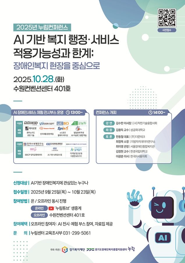 2025년 누림컨퍼런스 AI기반 복지 행정,서비스 적용가능성과 한계: 장애인복지 현장을 중심으로 2025.10.28(화) 수원컨벤션센터 401호 AI 장애인서비스체험 전시부스 운영 13:00~ 기업명 (주)로보케어 WOORI SOFT WE하다 날마다자란다 도서출판 날자. 체험내용 케어로봇 Neuro-World spin 날꾸 날자꾸러미 휴머노이드 로봇 기술 인지재활 훈련게임 e스포츠 휠체어 레이싱 발달장애 학습 AI-아날로그 융합 학습. 기업명 한국수생명연구소 D-HUMAN BRIDGE 경기도재활공학서비스연구지원센터. 체험내용 BBCP 디휴먼브레인센터 장애인과 노인의 삶에 날개달기 BBCP 양자공명테라피 AI기반 뇌파검사 등 디지털 접근성 등 다양한 보조기기. 컨퍼런스 개최 14:00~ [강연] 김수한 이사장 | (사)착한기술융합사회. [좌장] 김용득 교수 | 성공회대학교. [토론] 한동철 대표 | (주)더문테크, 최정묵 소장 | 지방자치데이터연구소, 최미영 관장 | 서울장애인종합복지관, 김정현 교수 | 한경국립대학교, 이광춘 이사 | 한국R사용자회. 신청대상 AI기반 장애인복지에 관심있는 누구나. 접수일정 2025년 9월 25일(목) ~ 10월 23일(목) 참여방법 온/오프라인 동시 진행, 온라인: '누림튜브' 생중계, 오프라인: 수원컨벤션센터 401호. 참여혜택 오프라인 참여자: AI 전시, 체험, 부스 참여, 자료집 제공. 문의 누림센터 교육조사부 031-299-5061. 경기복지재단, 경기도장애인복지종합지원센터 누림. 사전접수 https://form.naver.com/response/PU4QtZyl91FJ1IDvELzWNQ